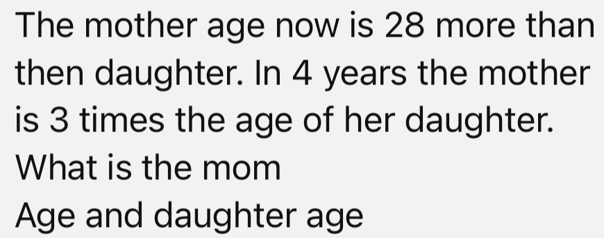 The mother age now is 28 more than 
then daughter. In 4 years the mother 
is 3 times the age of her daughter. 
What is the mom 
Age and daughter age