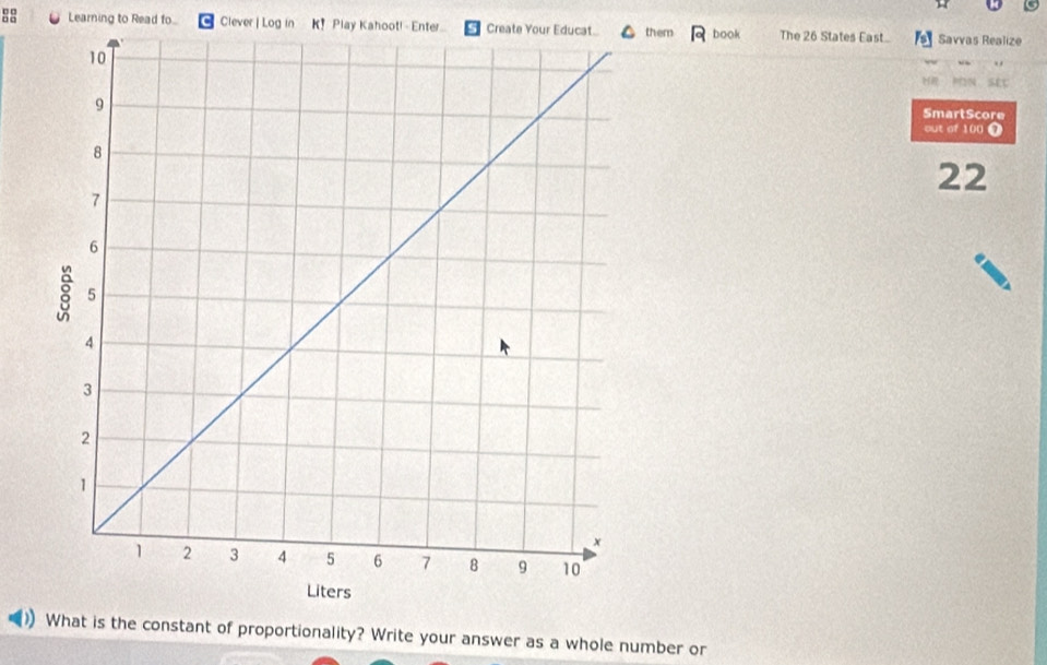 Learning to Read fo... Clever | Log in K! Play Kahoot! - Enter Create Your Educat.. them book The 26 States East Savvas Realize 
=N sÉt 
SmartScore 
out of 100 7 
22 
What is the constant of proportionality? Write your answer as a whole number or