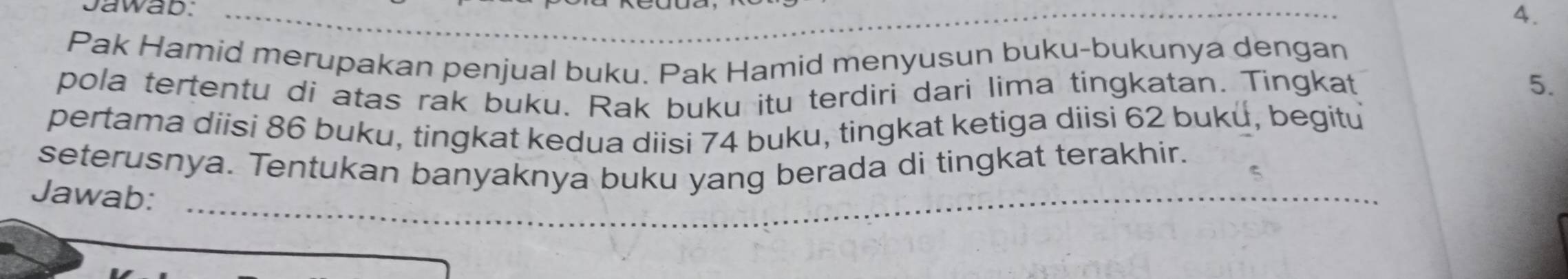 Jawab:_ 
4. 
Pak Hamid merupakan penjual buku. Pak Hamid menyusun buku-bukunya dengan 
pola tertentu di atas rak buku. Rak buku itu terdiri dari lima tingkatan. Tingkat 
5. 
pertama diisi 86 buku, tingkat kedua diisi 74 buku, tingkat ketiga diisi 62 buku, begitu 
_ 
__ 
seterusnya. Tentukan banyaknya buku yang berada di tingkat terakhir. 
Jawab: