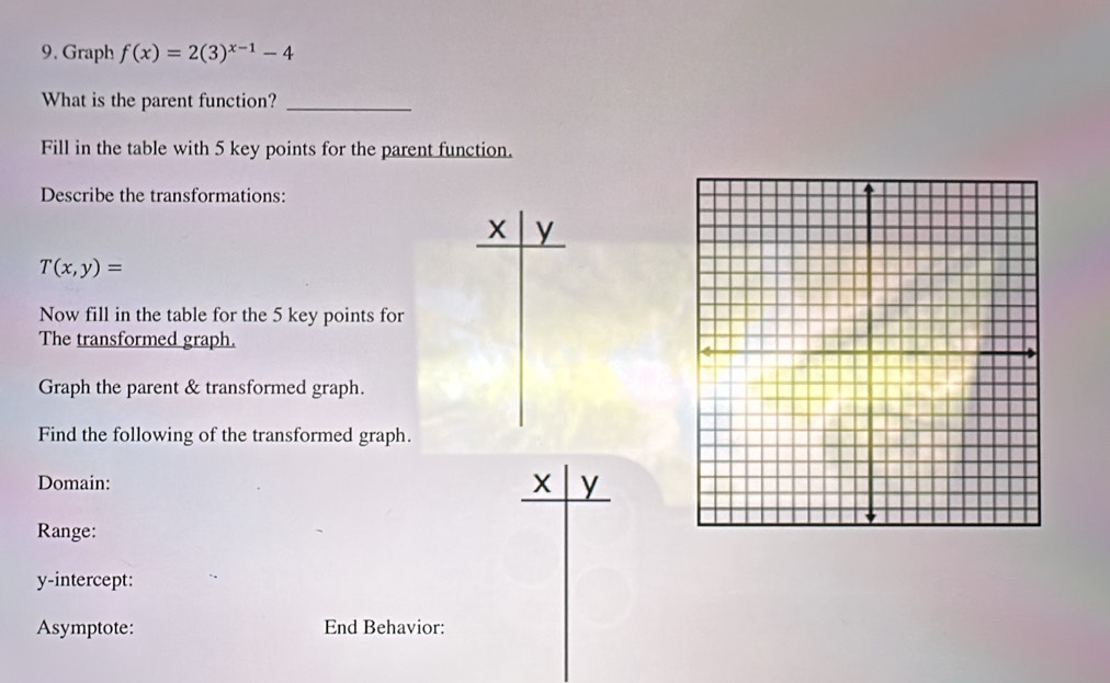 Graph f(x)=2(3)^x-1-4
What is the parent function?_ 
Fill in the table with 5 key points for the parent function. 
Describe the transformations:
X y
T(x,y)=
Now fill in the table for the 5 key points for 
The transformed graph. 
Graph the parent & transformed graph. 
Find the following of the transformed graph. 
Domain: X y
Range: 
y-intercept: 
Asymptote: End Behavior: