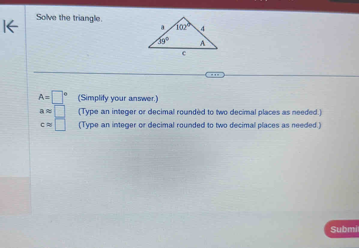 Solve the triangle.
A=□° (Simplify your answer.)
aapprox □ (Type an integer or decimal roundèd to two decimal places as needed.)
capprox □ (Type an integer or decimal rounded to two decimal places as needed.)
Submi