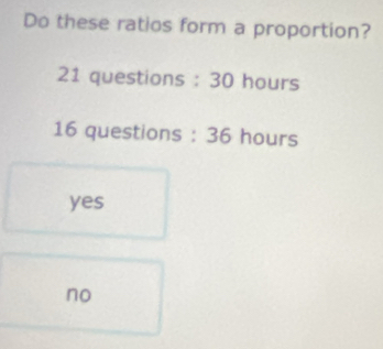 Do these ratios form a proportion?
21 questions : 30 hours
16 questions : 36 hours
yes
no