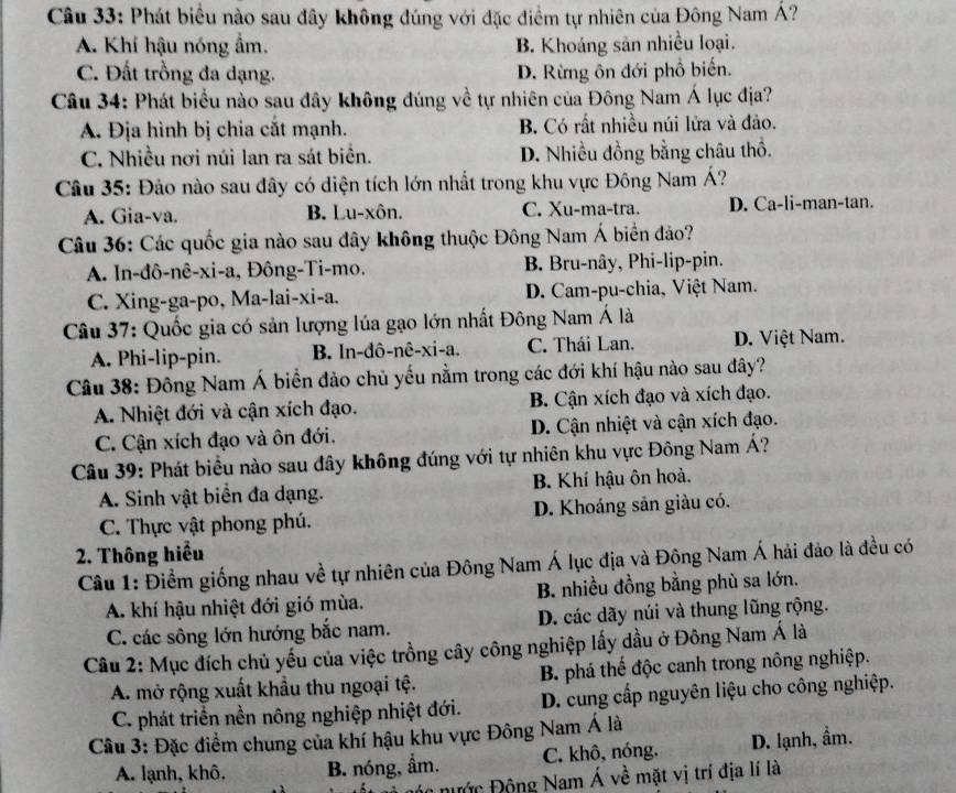 Phát biểu nào sau đây không đúng với đặc điểm tự nhiên của Đông Nam Á?
A. Khí hậu nóng ẩm. B. Khoáng sản nhiều loại.
C. Đất trồng đa dạng. D. Rừng ôn đới phổ biến.
Câu 34: Phát biểu nào sau đây không đúng về tự nhiên của Đông Nam Á lục địa?
A. Địa hình bị chia cắt mạnh. B. Có rất nhiều núi lửa và đảo.
C. Nhiều nơi núi lan ra sát biển. D. Nhiều đồng bằng châu thổ.
Câu 35: Đảo nào sau đây có diện tích lớn nhất trong khu vực Đông Nam Á?
A. Gia-va. B. Lu-xôn. C. Xu-ma-tra. D. Ca-li-man-tan.
Câu 36: Các quốc gia nào sau đây không thuộc Đông Nam Á biển đảo?
A. In-đô-nê-xi-a, Đông-Ti-mo. B. Bru-nây, Phi-lip-pin.
C. Xing-ga-po, Ma-lai-xi-a. D. Cam-pu-chia, Việt Nam.
Câu 37: Quốc gia có sản lượng lúa gạo lớn nhất Đông Nam Á là
A. Phi-lip-pin. B. In-đô-nê-xi-a. C. Thái Lan. D. Việt Nam.
Câu 38: Đông Nam Á biển đảo chủ yếu nằm trong các đới khí hậu nào sau đây?
A. Nhiệt đới và cận xích đạo. B. Cận xích đạo và xích đạo.
C. Cận xích đạo và ôn đới. D. Cận nhiệt và cận xích đạo.
Câu 39: Phát biểu nào sau đây không đúng với tự nhiên khu vực Đông Nam Á?
A. Sinh vật biển đa dạng. B. Khí hậu ôn hoà.
C. Thực vật phong phú. D. Khoáng sản giàu có.
2. Thông hiểu
Câu 1: Điểm giống nhau về tự nhiên của Đông Nam Á lục địa và Đông Nam Á hải đảo là đều có
A. khí hậu nhiệt đới gió mùa. B. nhiều đồng bằng phù sa lớn.
C. các sông lớn hướng bắc nam. D. các dãy núi và thung lũng rộng.
Câu 2: Mục đích chủ yếu của việc trồng cây công nghiệp lấy dầu ở Đông Nam Á là
A. mở rộng xuất khẩu thu ngoại tệ. B. phá thế độc canh trong nông nghiệp.
C. phát triển nền nông nghiệp nhiệt đới.  D. cung cấp nguyên liệu cho công nghiệp.
Câu 3: Đặc điểm chung của khí hậu khu vực Đông Nam Á là
A. lạnh, khô. B. nóng, ẩm. C. khô, nóng. D. lạnh, ẩm.
óc nước Động Nam Á về mặt vị trí địa lí là