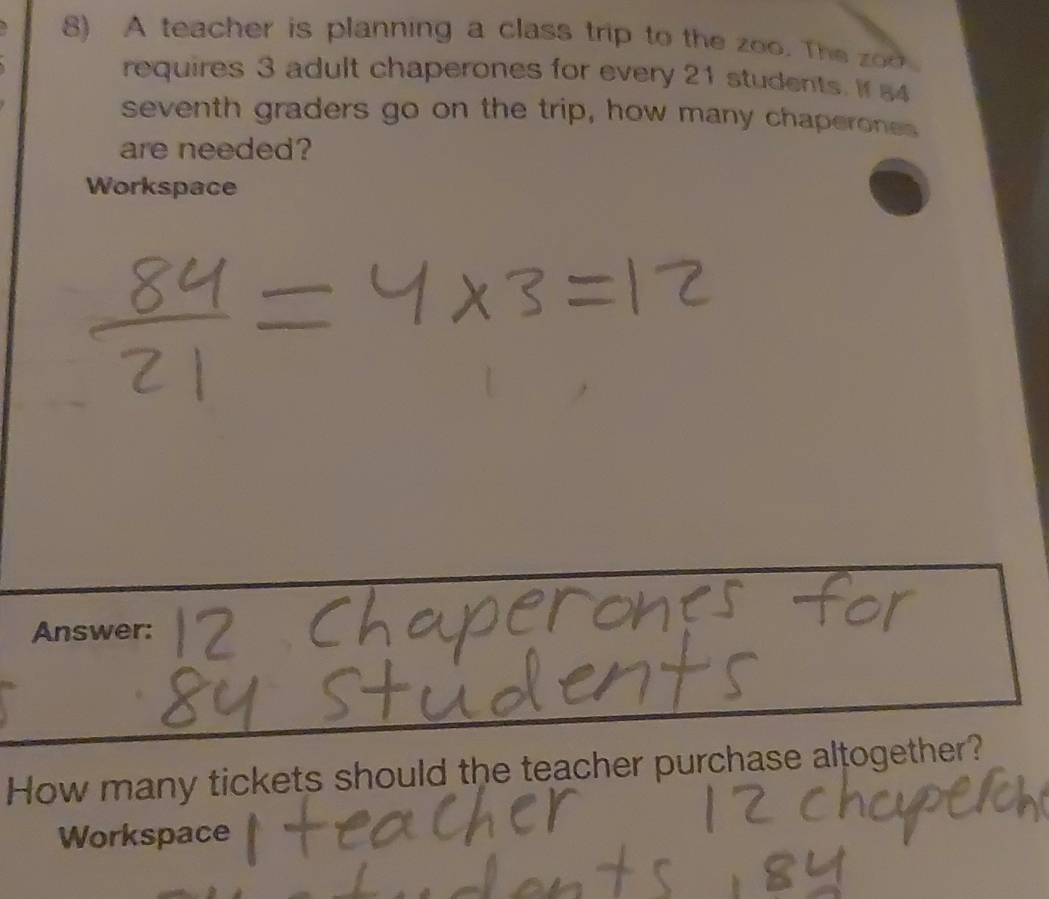 A teacher is planning a class trip to the zoo. The 
requires 3 adult chaperones for every 21 students. If 54
seventh graders go on the trip, how many chaperones 
are needed? 
Workspace 
Answer: 
How many tickets should the teacher purchase altogether? 
Workspace