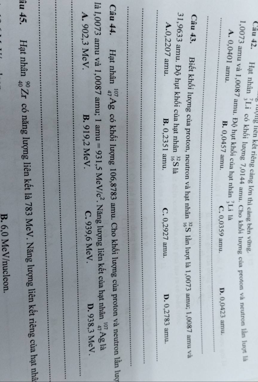 lưộng liên kết riêng cảng lớn thì càng bền vững.
Câu 42. Hạt nhân Li có khối lượng 7,0144 amu. Cho khối lượng của proton và neutron lần lượt là
1,0073 amu và 1,0087 amu. Độ hụt khối của hạt nhân Li là
A. 0,0401 amu. B. 0,0457 amu.
_C. 0,0359 amu. D. 0,0423 amu.
_
Câu 43. Biết khối lượng của proton, neutron và hạt nhân _(16)^(32)S lần lượt là 1,0073 amu; 1,0087 amu và
31,9633 amu. Độ hụt khối của hạt nhân _(16)^(32)Sla
A. 0,2207 amu. B. 0,2351 amu. C. 0,2927 amu. D. 0,2783 amu.
_
_
_
Câu 44. Hạt nhân _(47)^(107)Ag có khối lượng 106,8783 amu. Cho khối lượng của proton và neutron lần lượ
là l,0073 amu và 1,0087 amu; 1amu=931, 5MeV/c^2. Năng lượng liên kết của hạt nhân _(47)^(107)Ag là
_
A. 902,3 MeV. B. 919,2 MeV. C. 939,6 MeV. D. 938,3 MeV.
_
_
âu 45. Hạt nhân _(40)^(90)Zr có năng lượng liên kết là 783 MeV. Năng lượng liên kết riêng của hạt nhât
B. 6,0 MeV/nucleon.