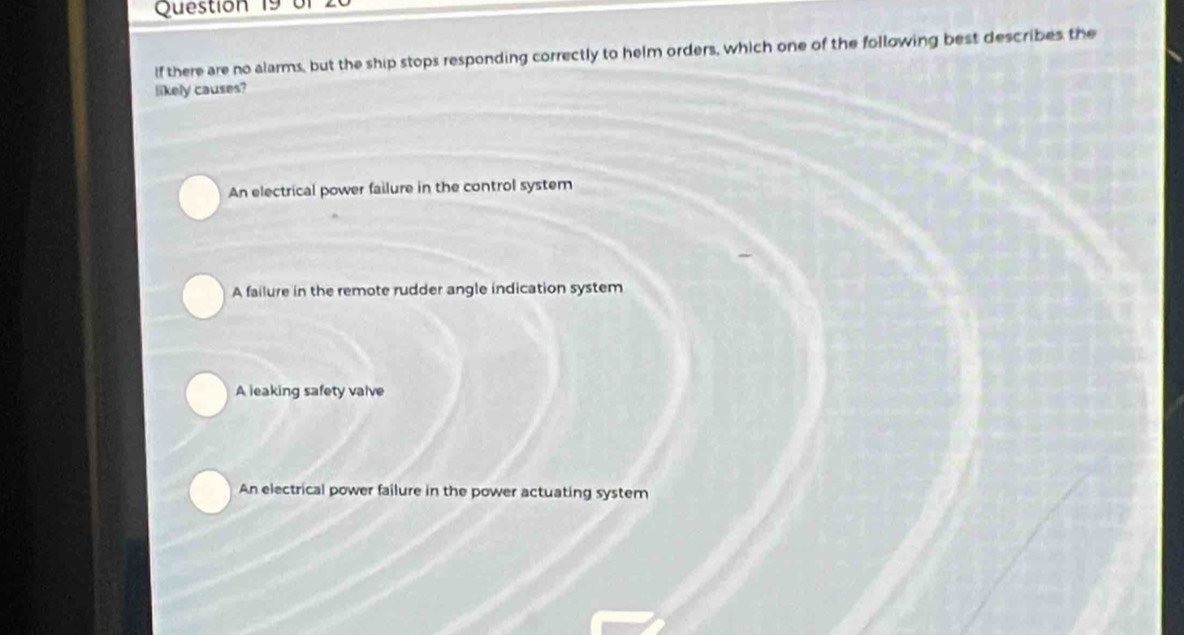 or
If there are no alarms, but the ship stops responding correctly to helm orders, which one of the following best describes the
likely causes?
An electrical power failure in the control system
A failure in the remote rudder angle indication system
A leaking safety valve
An electrical power failure in the power actuating system