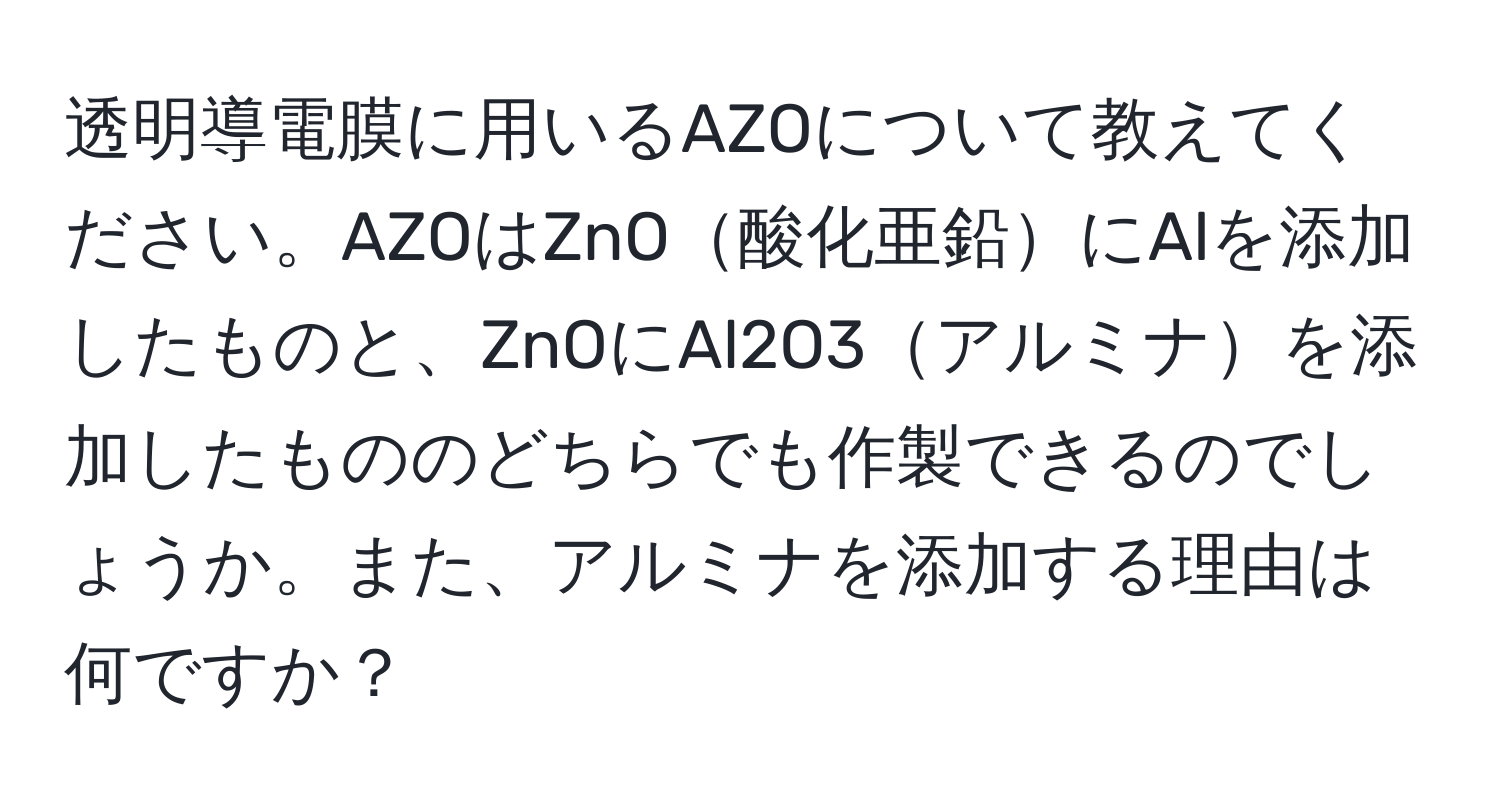 透明導電膜に用いるAZOについて教えてください。AZOはZnO酸化亜鉛にAlを添加したものと、ZnOにAl2O3アルミナを添加したもののどちらでも作製できるのでしょうか。また、アルミナを添加する理由は何ですか？