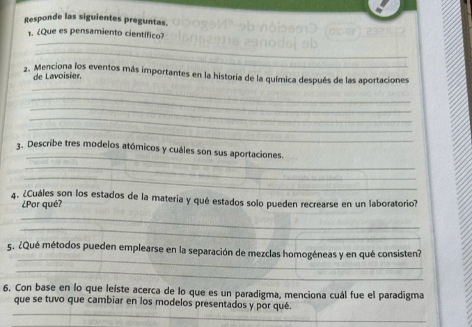 Responde las siguientes preguntas. 
_ 
1. ¿Que es pensamiento científico? 
_ 
_ 
2. Menciona los eventos más importantes en la historia de la química después de las aportaciones 
de Lavoisier. 
_ 
_ 
_ 
_ 
_ 
3. Describe tres modelos atómicos y cuáles son sus aportaciones. 
_ 
_ 
4. ¿Cuáles son los estados de la materia y qué estados solo pueden recrearse en un laboratorio? 
¿Por qué? 
_ 
_ 
_ 
5. ¿Qué métodos pueden emplearse en la separación de mezclas homogéneas y en qué consisten? 
_ 
6. Con base en lo que leíste acerca de lo que es un paradigma, menciona cuál fue el paradigma 
_ 
que se tuvo que cambiar en los modelos presentados y por qué.