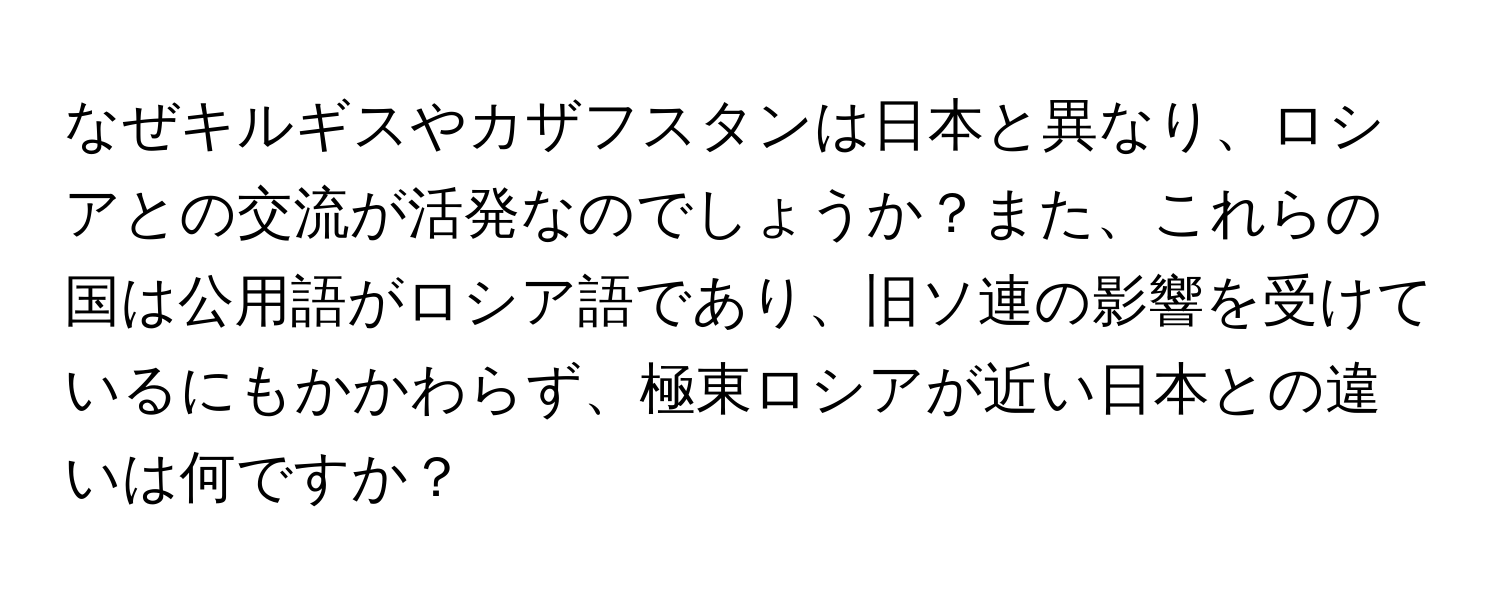 なぜキルギスやカザフスタンは日本と異なり、ロシアとの交流が活発なのでしょうか？また、これらの国は公用語がロシア語であり、旧ソ連の影響を受けているにもかかわらず、極東ロシアが近い日本との違いは何ですか？