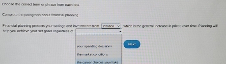 Choose the correct term or phrase from each box 
Complete the paragraph about financial planning 
Financial planning prosects your savings and investments from inflation , which is the general increase in prices over time. Planning will 
help you achieve your set goals regardless of 
your spending decisions Next 
the market conditions 
the career choices you make