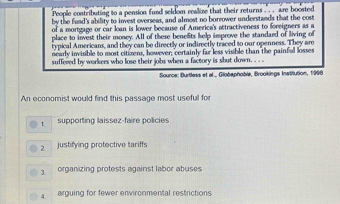 People contributing to a pension fund seldom realize that their returns . . . are boosted
by the fund’s ability to invest overseas, and almost no borrower understands that the cost
of a mortgage or car loan is lower because of America's attractiveness to foreigners as a
place to invest their money. All of these benefits help improve the standard of living of
typical Americans, and they can be directly or indirectly traced to our openness. They are
nearly invisible to most citizens, however; certainly far less visible than the painful losses
suffered by workers who lose their jobs when a factory is shut down. . . .
Source: Burtless et al., Globaphobia, Brookings Institution, 1998
An economist would find this passage most useful for
1. supporting laissez-faire policies
2. justifying protective tariffs
3. organizing protests against labor abuses
4. arguing for fewer environmental restrictions