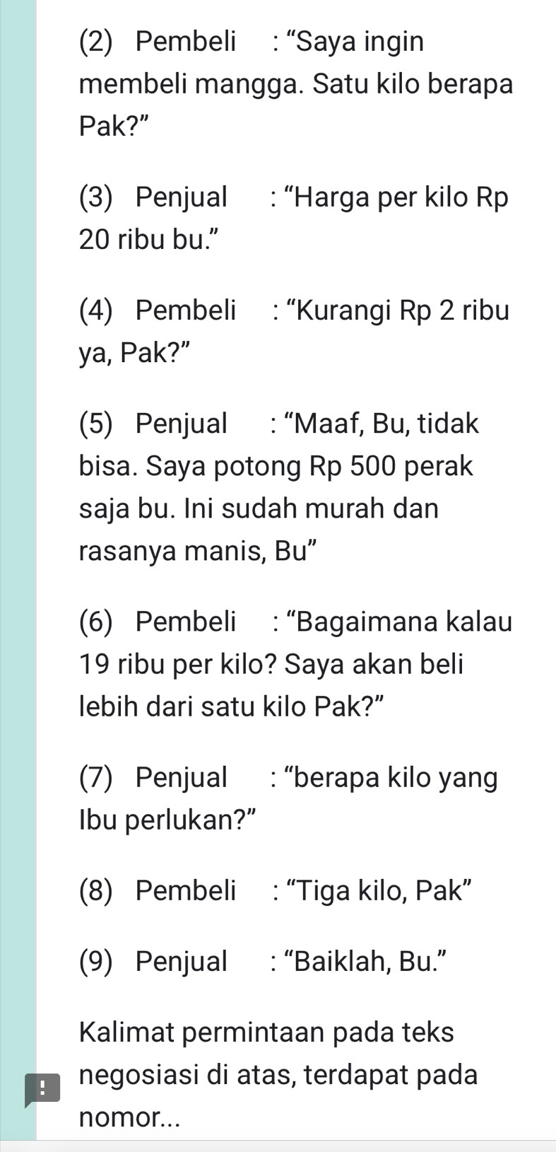 (2) Pembeli : “Saya ingin 
membeli mangga. Satu kilo berapa 
Pak?” 
(3) Penjual : “Harga per kilo Rp
20 ribu bu.” 
(4) Pembeli : “Kurangi Rp 2 ribu 
ya, Pak?” 
(5) Penjual : “Maaf, Bu, tidak 
bisa. Saya potong Rp 500 perak 
saja bu. Ini sudah murah dan 
rasanya manis, Bu” 
(6) Pembeli : “Bagaimana kalau
19 ribu per kilo? Saya akan beli 
lebih dari satu kilo Pak?” 
(7) Penjual : “berapa kilo yang 
Ibu perlukan?” 
(8) Pembeli : “Tiga kilo, Pak” 
(9) Penjual : “Baiklah, Bu.” 
Kalimat permintaan pada teks 
negosiasi di atas, terdapat pada 
nomor...