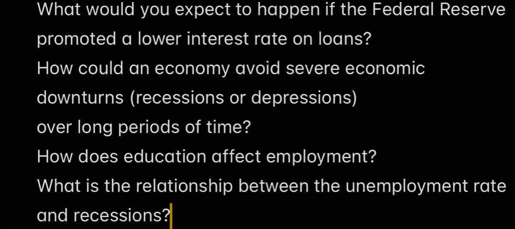 What would you expect to happen if the Federal Reserve 
promoted a lower interest rate on loans? 
How could an economy avoid severe economic 
downturns (recessions or depressions) 
over long periods of time? 
How does education affect employment? 
What is the relationship between the unemployment rate 
and recessions?