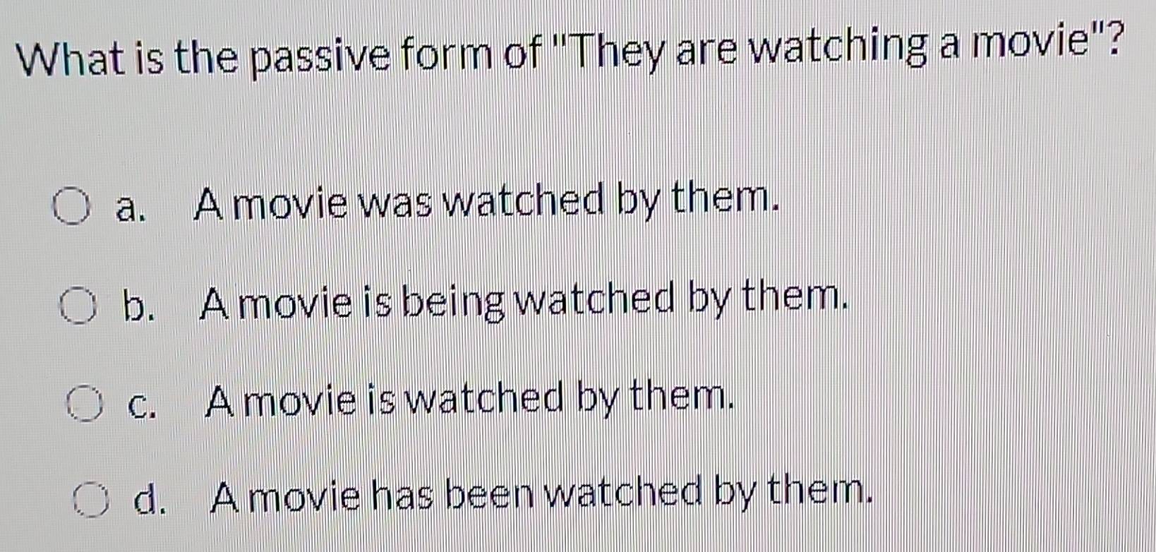 What is the passive form of ''They are watching a movie'?
a. A movie was watched by them.
b. A movie is being watched by them.
c. A movie is watched by them.
d. A movie has been watched by them.