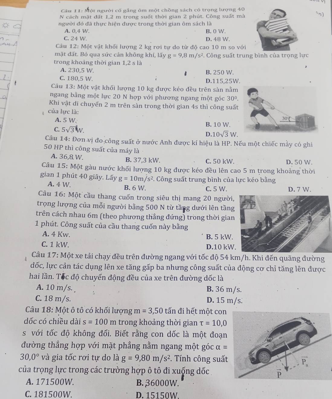 Một người cố gắng ôm một chồng sách có trọng lượng 40
N cách mặt đất 1,2 m trong suốt thời gian 2 phút. Công suất mà
*n)
người đó đã thực hiện được trong thời gian ôm sách là
A. 0,4 W. B. 0 W.
C. 24 W. D. 48 W.
Câu 12: Một vật khối lượng 2 kg rơi tự do từ độ cao 10 m so với
mặt đất. Bỏ qua sức cản không khí, lấy g=9,8m/s^2. Công suất trung bình của trọng lực
trong khoảng thời gian 1,2 s là
A. 230,5 W. B. 250 W.
C. 180,5 W. D.115,25W.
Câu 13: Một vật khối lượng 10 kg được kéo đều trên sàn nằm
ngang bằng một lực 20 N hợp với phương ngang một góc 30^0.
Khi vật di chuyển 2 m trên sàn trong thời gian 4s thì công suất
của lực là:
A. 5 W. B. 10 W.
C. 5sqrt(3)W.
D. 10sqrt(3)W.
Câu 14: Đơn vị đo công suất ở nước Anh được kí hiệu là HP. Nếu một chiếc mẫy có ghi
50 HP thì công suất của máy là
A. 36,8 W. B. 37,3 kW. C. 50 kW. D. 50 W.
Câu 15: Một gàu nước khối lượng 10 kg được kéo đều lên cao 5 m trong khoảng thời
gian 1 phút 40 giây. Lấy g=10m/s^2. Công suất trung bình của lực kéo bằng
A. 4 W. B. 6 W. C. 5 W. D. 7 W.
Câu 16: Một cầu thang cuốn trong siêu thị mang 20 người,
trọng lượng của mỗi người bằng 500 N từ tầng dưới lên tầng
trên cách nhau 6m (theo phương thẳng đứng) trong thời gian
1 phút. Công suất của cầu thang cuốn này bằng
A. 4 Kw. B. 5 kW.
C. 1 kW. D.10 kW
Câu 17: Một xe tải chạy đều trên đường ngang với tốc độ 54 km/h. Khi đến quãng đường
dốc, lực cản tác dụng lên xe tăng gấp ba nhưng công suất của động cơ chỉ tăng lên được
hai lần. Tốc độ chuyển động đều của xe trên đường dốc là
A. 10 m/s. B. 36 m/s.
C. 18 m/s. D. 15 m/s
Câu 18: Một ô tô có khối lượng m=3,50 tấn đi hết một con
dốc có chiều dài s=100 m trong khoảng thời gian tau =10,0
s với tốc độ không đổi. Biết rằng con dốc là một đoạn
đường thẳng hợp với mặt phẳng nằm ngang một góc alpha =
30,0° và gia tốc rơi tự do là g=9,80m/s^2. Tính công suất
của trọng lực trong các trường hợp ô tô đi xuống dốc .
A. 171500W. B. 36000W.
C. 181500W. D. 15150W.