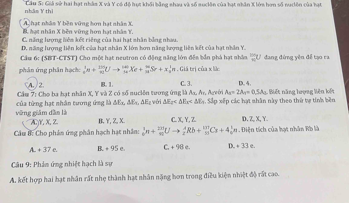 Giả sử hai hạt nhân X và Y có độ hụt khối bằng nhau và số nuclôn của hạt nhân X lớn hơn số nuclôn của hạt
nhân Y thì
A)hạt nhân Y bền vững hơn hạt nhân X.
B. hạt nhân X bền vững hơn hạt nhân Y.
C. năng lượng liên kết riêng của hai hạt nhân bằng nhau.
D. năng lượng liên kết của hạt nhân X lớn hơn năng lượng liên kết của hạt nhân Y.
Câu 6: (SBT-CTST) Cho một hạt neutron có động năng lớn đến bắn phá hạt nhân _(92)^(235)U đang đứng yên để tạo ra
phản ứng phân hạch: _0^(1n+_(92)^(235)U _(54)^(140)Xe+_(38)^(94)Sr+x_0^1n. Giá trị của x là:
A. 2. B. 1. C. 3. D. 4.
Câu 7: Cho ba hạt nhân X, Y và Z có số nuclôn tương ứng là Ax, Ay, Az) với A_X=2A_Y=0,5A_Z. Biết năng lượng liên kết
của từng hạt nhân tương ứng là △ E_X,△ E_Y,△ E_Z với △ E_Z . Sắp xếp các hạt nhân này theo thứ tự tính bền
vững giảm dần là
A.)Y, X, Z. B. Y, Z, X. C. X, Y, Z. D. Z, X, Y.
Câu 8: Cho phản ứng phân hạch hạt nhân: _0^1n+_(92)^(235)Uto _Z^ARb+_(55)^(137)Cs+4_0^1n. Điện tích của hạt nhân Rb là
A. + 37 e. B. + 95 e. C. + 98 e. D. + 33 e.
*  Câu 9: Phản ứng nhiệt hạch là sự
A. kết hợp hai hạt nhân rất nhẹ thành hạt nhân nặng hơn trong điều kiện nhiệt độ rất cao.