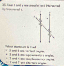 Lines t and y are parallel and intersected
by tranversal s.
Which statement is true?
5 and 6 are vertical angles.
S and 8 are supplementary angles.
2 and 4 are complementary angles.
2 and 7 are alternate angles.