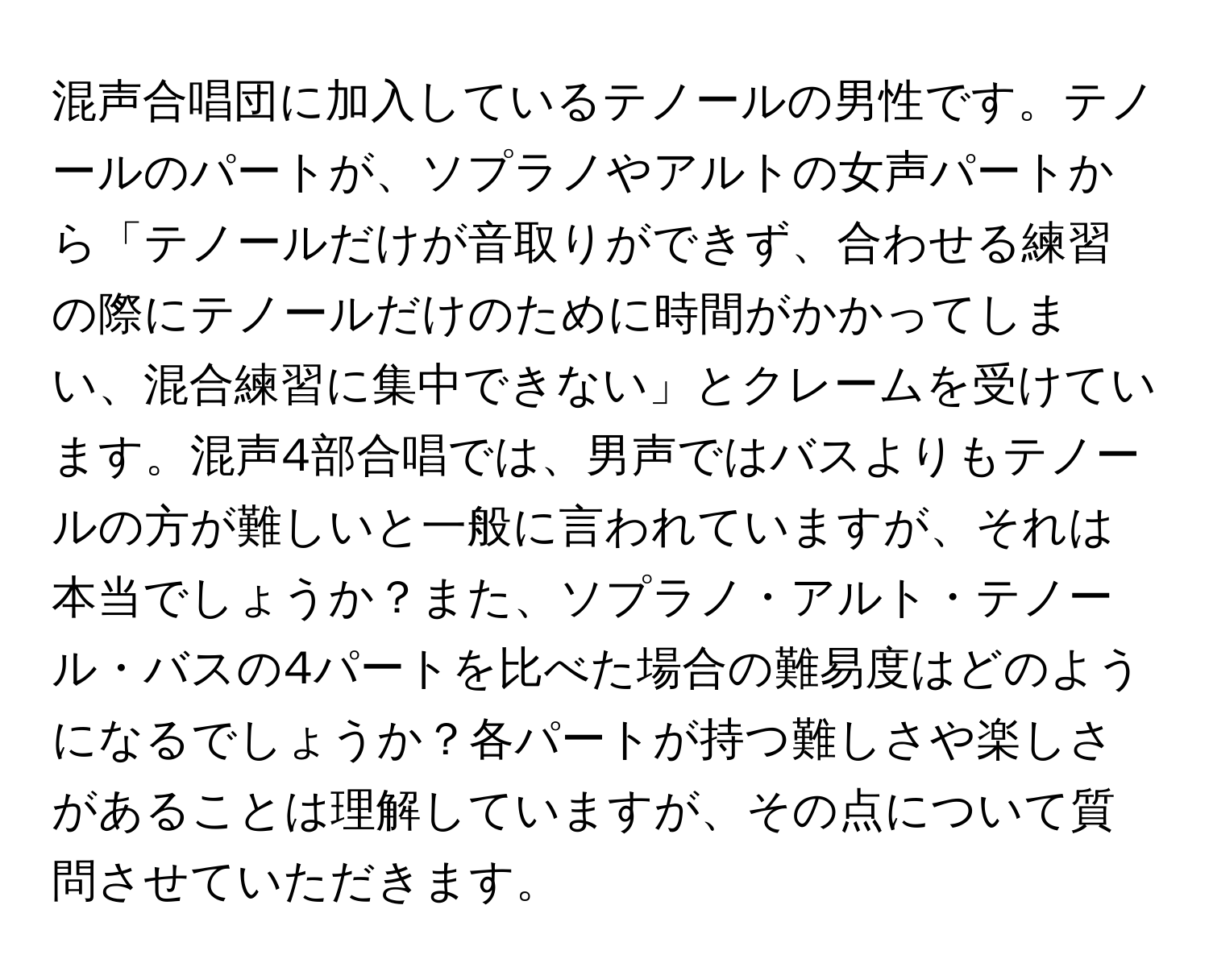 混声合唱団に加入しているテノールの男性です。テノールのパートが、ソプラノやアルトの女声パートから「テノールだけが音取りができず、合わせる練習の際にテノールだけのために時間がかかってしまい、混合練習に集中できない」とクレームを受けています。混声4部合唱では、男声ではバスよりもテノールの方が難しいと一般に言われていますが、それは本当でしょうか？また、ソプラノ・アルト・テノール・バスの4パートを比べた場合の難易度はどのようになるでしょうか？各パートが持つ難しさや楽しさがあることは理解していますが、その点について質問させていただきます。