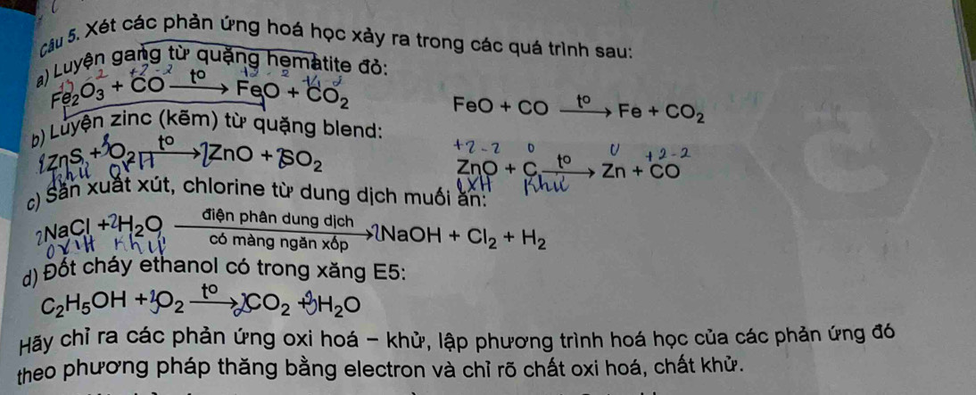 Xét các phản ứng hoá học xảy ra trong các quá trình sau: 
a) Luyện gang từ quặng hematite đỏ:
e_2O_3+CO^- xrightarrow toFeO+CO_2
FeO+CO_ t^o Fe+CO_2
b) Luyện zinc (kẽm) từ quặng blend: 
ZnS +
ZnO+$O_2
+2-2
ZnO+C_  Zn+CO
Săn xuất xút, chlorine từ dung dịch muối ăn:
_2NaCl+2H_2O,  dienphandungdich/comanganx6p NaOH+Cl_2+H_2
d) Đốt cháy ethanol có trong xăng E5:
C_2H_5OH+_3O_2xrightarrow to)CO_2+3H_2O
Hãy chỉ ra các phản ứng oxi hoá - khử, lập phương trình hoá học của các phản ứng đó 
theo phương pháp thăng bằng electron và chỉ rõ chất oxi hoá, chất khử.