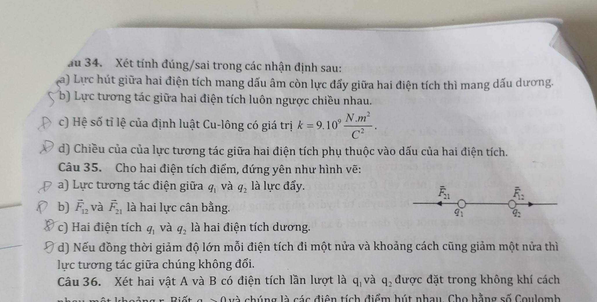 au 34. Xét tính đúng/sai trong các nhận định sau: 
La) Lực hút giữa hai điện tích mang dấu âm còn lực đấy giữa hai điện tích thì mang dấu dương. 
b) Lực tương tác giữa hai điện tích luôn ngược chiều nhau. 
c) Hệ số tỉ lệ của định luật Cu-lông có giá trị k=9.10^9 (N.m^2)/C^2 . 
d) Chiều của của lực tương tác giữa hai điện tích phụ thuộc vào dấu của hai điện tích. 
Câu 35. Cho hai điện tích điểm, đứng yên như hình vẽ: 
a) Lực tương tác điện giữa q_1 và q_2 là lực đẩy.
overline F_21
overline F_12
b) vector F_12 và vector F_21 là hai lực cân bằng.
q_1
q_2
c) Hai điện tích q_1 và q_2 là hai điện tích dương. 
d) Nếu đồng thời giảm độ lớn mỗi điện tích đi một nửa và khoảng cách cũng giảm một nửa thì 
lực tương tác giữa chúng không đổi. 
Câu 36. Xét hai vật A và B có điện tích lần lượt là q_1 và q_2 được đặt trong không khí cách 
L và chúng là các điện tích điểm hút nhau. Cho hằng số Coulomh