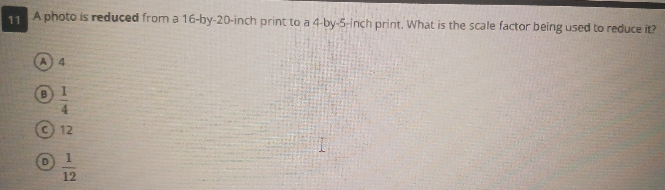 A photo is reduced from a 16 -by- 20-inch print to a 4 -by -5-inch print. What is the scale factor being used to reduce it?
A) 4
B  1/4 
C) 12
D  1/12 