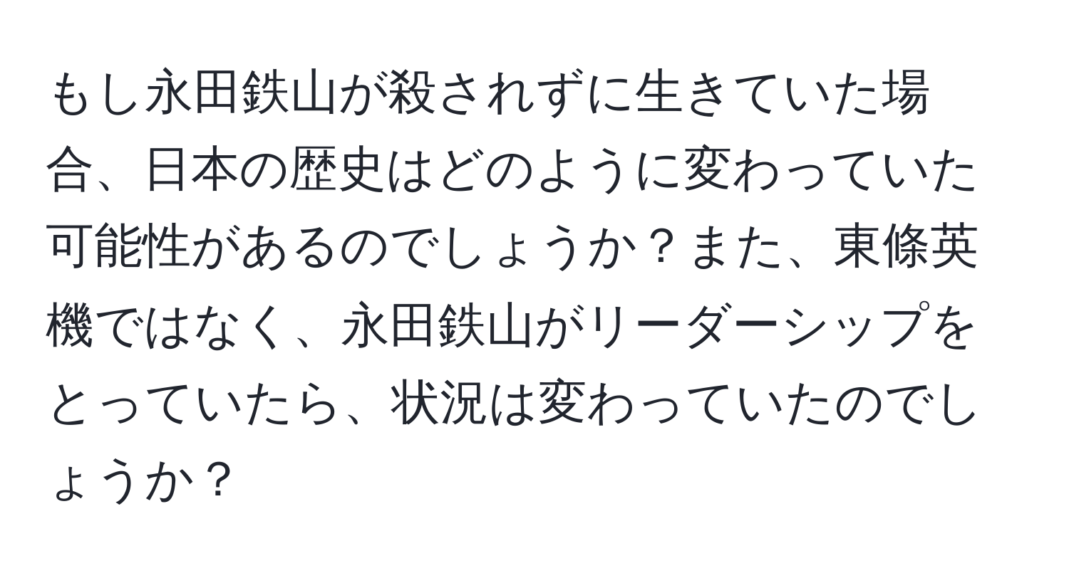 もし永田鉄山が殺されずに生きていた場合、日本の歴史はどのように変わっていた可能性があるのでしょうか？また、東條英機ではなく、永田鉄山がリーダーシップをとっていたら、状況は変わっていたのでしょうか？