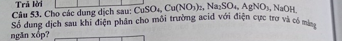 Trả lời 
Câu 53. Cho các dung dịch sau: CuSO_4, Cu(NO_3)_2, Na_2SO_4, AgNO_3, NaOH. 
Số dung dịch sau khi điện phân cho môi trường acid với điện cực trơ và có mảng 
ngăn xốp?