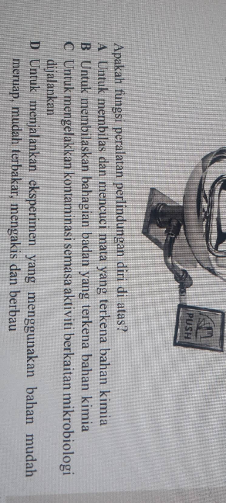 Apakah fungsi peralatan perlindungan diri di atas?
A Untuk membilas dan mencuci mata yang terkena bahan kimia
B Untuk membilaskan bahagian badan yang terkena bahan kimia
C Untuk mengelakkan kontaminasi semasa aktiviti berkaitan mikrobiologi
dijalankan
D Untuk menjalankan eksperimen yang menggunakan bahan mudah
meruap, mudah terbakar, mengakis dan berbau
