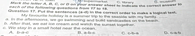 supermarket C. library
Mark the letter A, B, C, or D on your answer sheet to indicate the correct answer to D. museum
each of the following questions from 17 to 18.
Question 17. Put the sentences (a-d) in the correct order to make a logical text.
My favourite holiday is a summer trip to the seaside with my family. ..-
a. In the afternoons, we go swimming and build sandcastles on the beach.
b. After that, we eat ice cream and watch the sunset together.
c. We stay in a small hotel near the ocean.
A. b-a-c B. a-b-c C. c-b-a D. C= 1=1 D