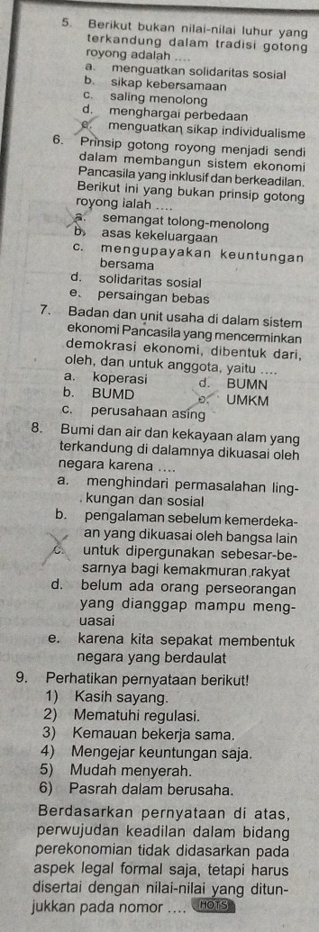 Berikut bukan nilai-nilai luhur yang
terkandung dalam tradisi gotong
royong adalah ....
a. menguatkan solidaritas sosial
b. sikap kebersamaan
c. saling menolong
d. menghargai perbedaan
e. menguatkan sikap individualisme
6. Prinsip gotong royong menjadi sendi
dalam membangun sistem ekonomi
Pancasila yang inklusif dan berkeadilan.
Berikut ini yang bukan prinsip gotong
royong ialah ...
a. semangat tolong-menolong
b asas kekeluargaan
c. mengupayakan keuntungan
bersama
d. solidaritas sosial
e. persaingan bebas
7. Badan dan unit usaha di dalam sistem
ekonomi Pancasila yang mencerminkan
demokrasi ekonomi, dibentuk dari,
oleh, dan untuk anggota, yaitu ....
a. koperasi d. BUMN
b. BUMD UMKM
c. perusahaan asing
8. Bumi dan air dan kekayaan alam yang
terkandung di dalamnya dikuasai oleh
negara karena ....
a. menghindari permasalahan ling-
kungan dan sosial
b. pengalaman sebelum kemerdeka-
an yang dikuasai oleh bangsa lain
untuk dipergunakan sebesar-be-
sarnya bagi kemakmuran rakyat
d. belum ada orang perseorangan
yang dianggap mampu meng-
uasai
e. karena kita sepakat membentuk
negara yang berdaulat
9. Perhatikan pernyataan berikut!
1) Kasih sayang.
2) Mematuhi regulasi.
3) Kemauan bekerja sama.
4) Mengejar keuntungan saja.
5) Mudah menyerah.
6) Pasrah dalam berusaha.
Berdasarkan pernyataan di atas,
perwujudan keadilan dalam bidang
perekonomian tidak didasarkan pada
aspek legal formal saja, tetapi harus
disertai dengan nilai-nilai yang ditun-
jukkan pada nomor .... HOTS