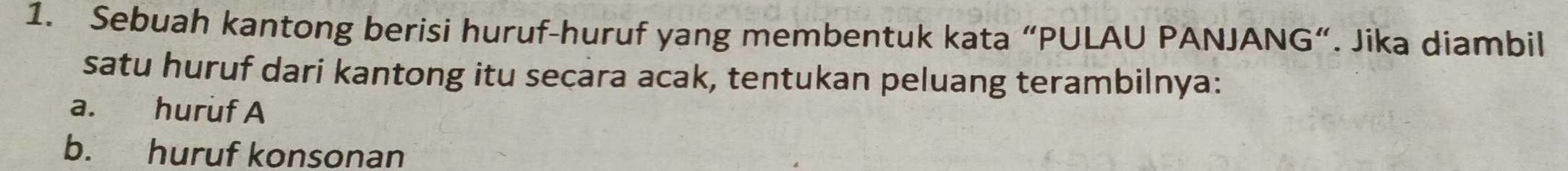 Sebuah kantong berisi huruf-huruf yang membentuk kata “PULAU PANJANG”. Jika diambil 
satu huruf dari kantong itu secara acak, tentukan peluang terambilnya: 
a. huruf A 
b. huruf konsonan