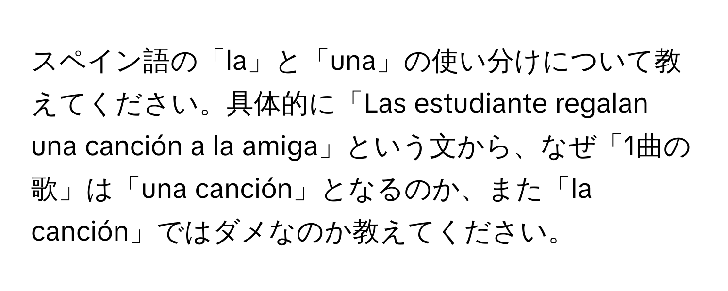 スペイン語の「la」と「una」の使い分けについて教えてください。具体的に「Las estudiante regalan una canción a la amiga」という文から、なぜ「1曲の歌」は「una canción」となるのか、また「la canción」ではダメなのか教えてください。