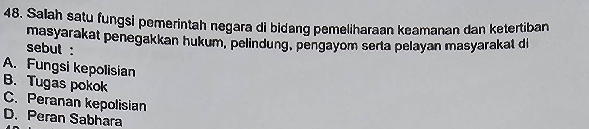 Salah satu fungsi pemerintah negara di bidang pemeliharaan keamanan dan ketertiban
masyarakat penegakkan hukum, pelindung, pengayom serta pelayan masyarakat di
sebut :
A. Fungsi kepolisian
B. Tugas pokok
C. Peranan kepolisian
D. Peran Sabhara