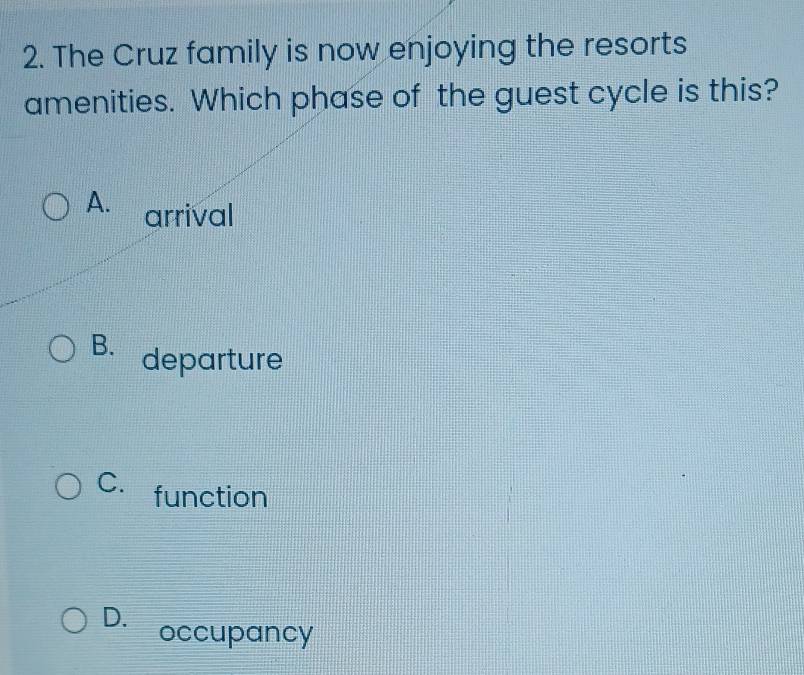 The Cruz family is now enjoying the resorts
amenities. Which phase of the guest cycle is this?
A. arrival
B. departure
C. function
D. occupancy