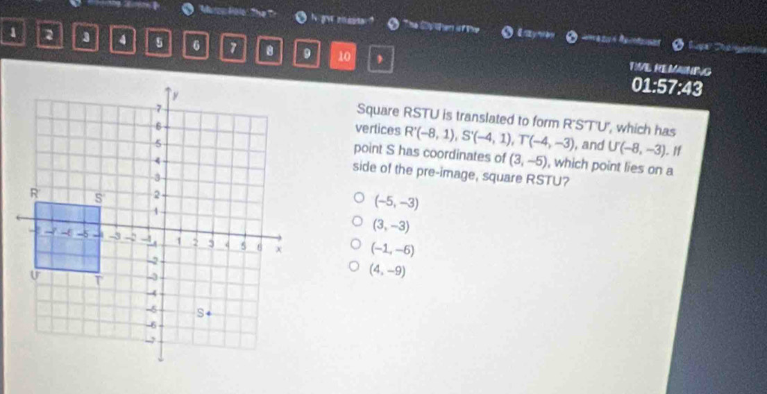 'Maron Holo The Tr 。 The C eti T Whp O laywoy
1 2 3 4 5 6 7 10 ,
.
RVE REMAINING
01:57:43
Square RSTU is translated to form R'S'T'U', which has
vertices R'(-8,1), S'(-4,1), T'(-4,-3)
, and U(-8,-3). If
point S has coordinates of (3,-5) , which point lies on a
side of the pre-image, square RSTU?
(-5,-3)
(3,-3)
(-1,-6)
(4,-9)