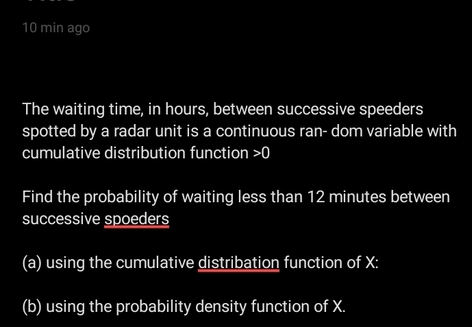 min ago 
The waiting time, in hours, between successive speeders 
spotted by a radar unit is a continuous ran- dom variable with 
cumulative distribution function 0
Find the probability of waiting less than 12 minutes between 
successive spoeders 
(a) using the cumulative distribation function of X : 
(b) using the probability density function of X.