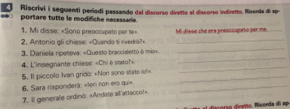 Riscrivi i seguenti periodi passando dal discorso diretto al discorso indiretto. Ricorda di ap- 
portare tutte le modifiche necessarie. 
1. Mi disse: «Sono preoccupato per te». Mi disse che era preoccupato per me._ 
_ 
_ 
2. Antonio gli chiese: «Quando ti rivedrò?» 
_ 
3. Daniela ripeteva: «Questo braccialetto è mio». 
_ 
4. L'insegnante chiese: «Chi è stato?». 
5. Il piccolo Ivan gridò: «Non sono stato io!»._ 
6. Sara risponderà: «leri non ero qui»_ 
7. Il generale ordino: «Andate all'attacco!». 
I discorão diretto. Ricorda di ap-