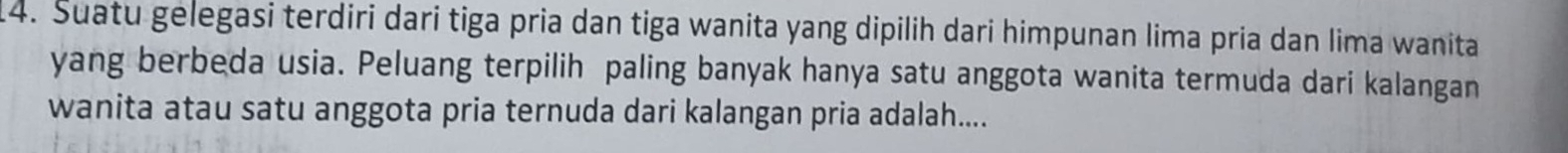 Suatu gelegasi terdiri dari tiga pria dan tiga wanita yang dipilih dari himpunan lima pria dan lima wanita 
yang berbeda usia. Peluang terpilih paling banyak hanya satu anggota wanita termuda dari kalangan 
wanita atau satu anggota pria ternuda dari kalangan pria adalah....