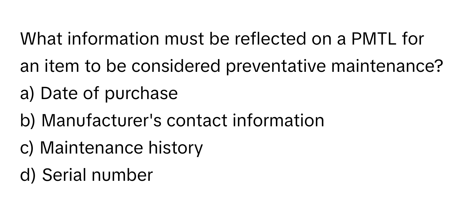 What information must be reflected on a PMTL for an item to be considered preventative maintenance?

a) Date of purchase 
b) Manufacturer's contact information 
c) Maintenance history 
d) Serial number