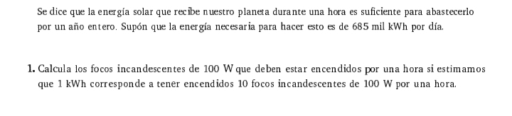 Se dice que la energía solar que recibe nuestro planeta durante una hora es suficiente para abastecerlo 
por un año entero. Supón que la energía necesaria para hacer esto es de 685 mil kWh por día. 
1. Calcula los focos incandescentes de 100 W que deben estar encendidos por una hora si estimamos 
que 1 kWh corresponde a tener encendidos 10 focos incandescentes de 100 W por una hora.