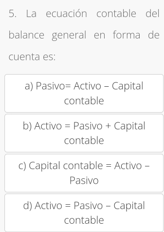 La ecuación contable del
balance general en forma de
cuenta es:
a) Pasivo= Activo - Capital
contable
b) Activo = Pasivo + Capital
contable
c) Capital contable = Activo -
Pasivo
d) Activo = Pasivo - Capital
contable