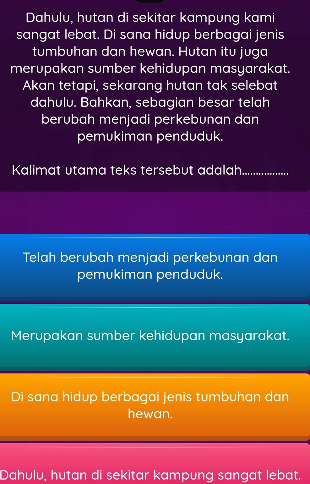 Dahulu, hutan di sekitar kampung kami
sangat lebat. Di sana hidup berbagai jenis
tumbuhan dan hewan. Hutan itu juga
merupakan sumber kehidupan masyarakat.
Akan tetapi, sekarang hutan tak selebat
dahulu. Bahkan, sebagian besar telah
berubah menjadi perkebunan dan
pemukiman penduduk.
Kalimat utama teks tersebut adalah ................
Telah berubah menjadi perkebunan dan
pemukiman penduduk.
Merupakan sumber kehidupan masyarakat.
Di sana hidup berbagai jenis tumbuhan dan
hewan.
Dahulu, hutan di sekitar kampung sangat lebat.