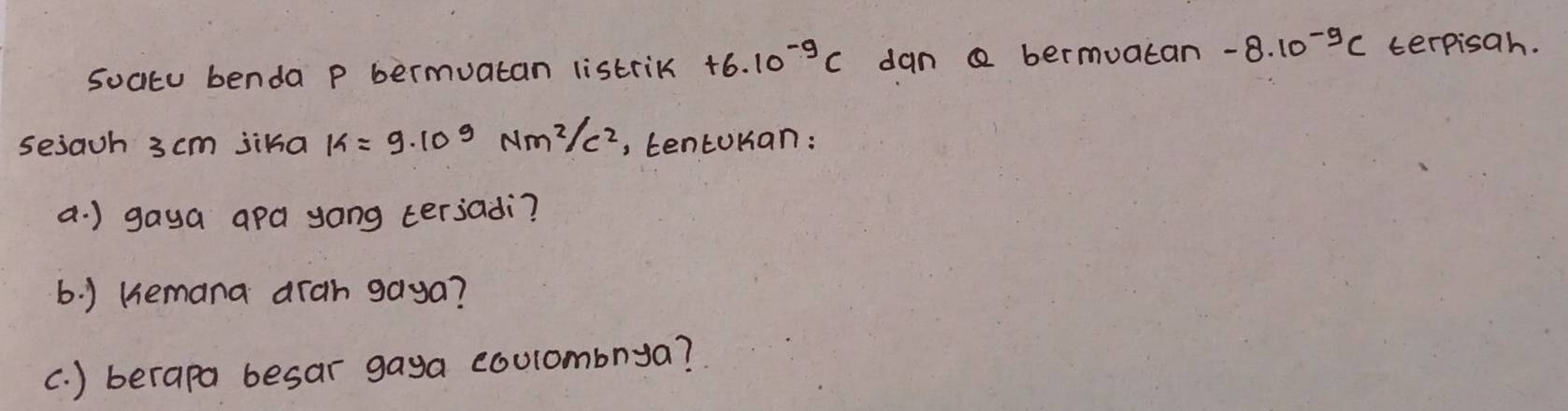 soatu benda p bermuatan listrik +6.10^(-9)C dan a bermuatan -8.10^(-9)C terpisah. 
sejach 3 cm jika k=9· 10^9Nm^2/c^2 , tentoKan: 
a. ) gaya apa yong terjadi? 
6. ) Kemana arah gaya? 
c. ) berapa besar gaya coulombnya?