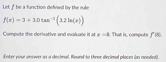 Let f be a function defned by the rule
f(x)=3+3.0tan^(-1)(3.2ln (x))
Compute the derivative and evaluate it at x=8. That is, compute f'(8). 
Enter your answer as a decimal. Round to three decimal places (as needed).