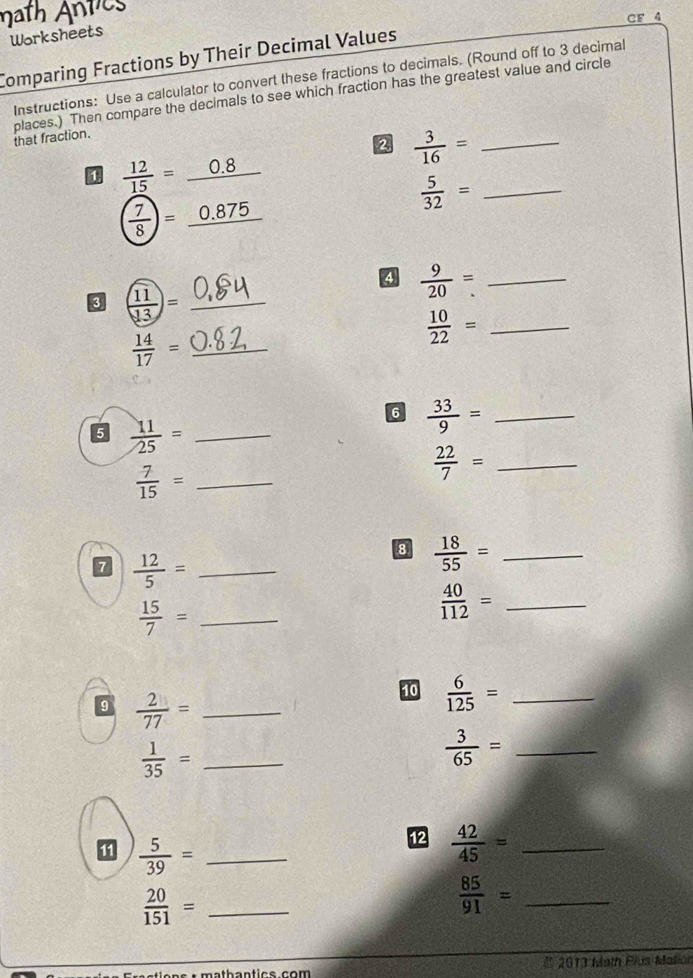 CF 4 
Worksheets 
Comparing Fractions by Their Decimal Values 
Instructions: Use a calculator to convert these fractions to decimals. (Round off to 3 decimal 
places.) Then compare the decimals to see which fraction has the greatest value and circle 
that fraction. 
2  3/16 = _ 
0  12/15 =_ 0.8
 7/8 =_ 0.875
 5/32 = _ 
3 ( 11/13 )= _ 
4  9/20 = _ 
_  10/22 =
 14/17 = _ 
6  33/9 = _ 
5  11/25 = _
 7/15 = _ 
_  22/7 =
7  12/5 = _ 
8  18/55 = _ 
_  15/7 =
_  40/112 =
9  2/77 = _ 
10  6/125 = _ 
_  1/35 =
 3/65 = _ 
1  5/39 = _ 
12  42/45 = _
 20/151 = _
 85/91 = _ 
* 2013 Math Plus Malión