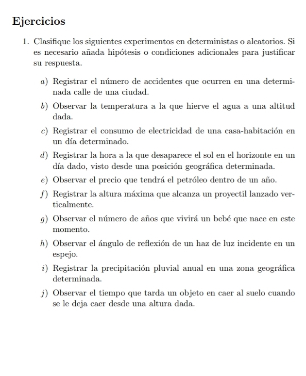 Ejercicios 
1. Clasifique los siguientes experimentos en deterministas o aleatorios. Si 
es necesario añada hipótesis o condiciones adicionales para justificar 
su respuesta. 
@) Registrar el número de accidentes que ocurren en una determi- 
nada calle de una ciudad. 
6) Observar la temperatura a la que hierve el agua a una altitud 
dada. 
c) Registrar el consumo de electricidad de una casa-habitación en 
un día determinado. 
d) Registrar la hora a la que desaparece el sol en el horizonte en un 
día dado, visto desde una posición geográfica determinada. 
e) Observar el precio que tendrá el petróleo dentro de un año. 
ƒ) Registrar la altura máxima que alcanza un proyectil lanzado ver- 
ticalmente. 
g) Observar el número de años que vivirá un bebé que nace en este 
momento. 
h) Observar el ángulo de reflexión de un haz de luz incidente en un 
espejo. 
i) Registrar la precipitación pluvial anual en una zona geográfica 
determinada. 
j) Observar el tiempo que tarda un objeto en caer al suelo cuando 
se le deja caer desde una altura dada.