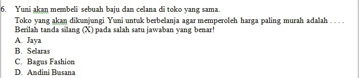 Yuni akan membeli sebuah baju dan celana di toko yang sama.
Toko yang akan dikunjungi Yuni untuk berbelanja agar memperoleh harga paling murah adalah . . . .
Berilah tanda silang (X) pada salah satu jawaban yang benar!
A. Jaya
B. Selaras
C. Bagus Fashion
D. Andini Busana