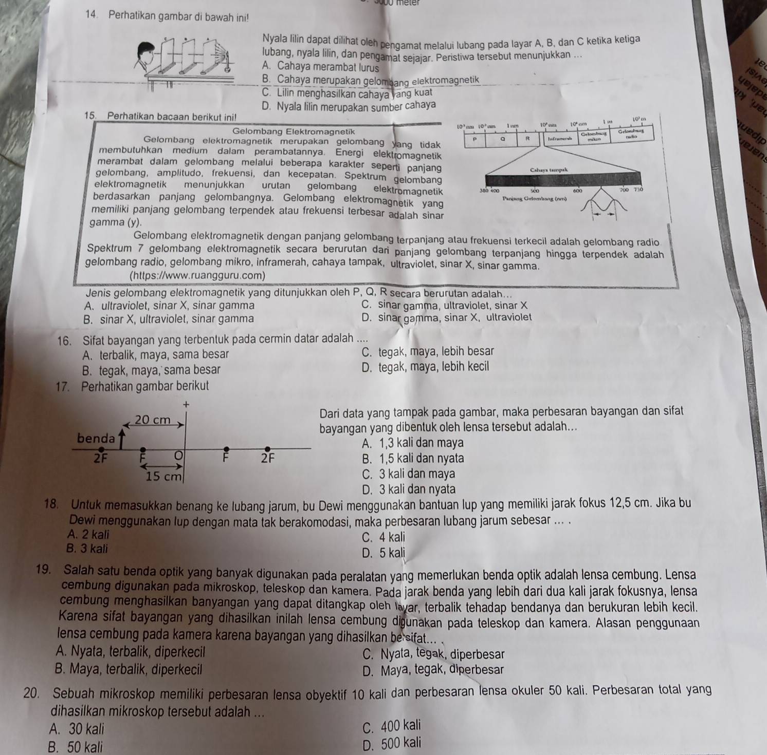 Perhatikan gambar di bawah ini!
Nyala lilin dapat dilihat oleh pengamat melalui lubang pada layar A, B, dan C ketika ketiga
lubang, nyala lilin, dan pengamat sejajar. Peristiwa tersebut menunjukkan ..
A. Cahaya merambat lurus
ISA
B. Cahaya merupakan gelombang elektromagnetik
yejep
C. Lilin menghasilkan cahaya yang kuat
D. Nyala lilin merupakan sumber cahaya   μe
15. Perhatikan bacaan berikut ini!
10^3m
l0^(-1) 10^3
Gelombang Elektromagnetik I uor 10°wa 10°_(30)
Gelombarg
P a R Infracmerala
uño
uedip jejen
Gelombang elektromagnetik merupakan gelombang yang tidak
membutuhkan medium dalam perambatannya. Energi elektromagnetik
merambat dalam gelombang melalui beberapa karakter seperti panjang
Cshaya tampak
gelombang, amplitudo, frekuensi, dan kecepatan. Spektrum gelombang
elektromagnetik menunjukkan urutan gelombang elektromagnetik 380 400 sdo 600 700 750
berdasarkan panjang gelombangnya. Gelombang elektromagnetik yang Panjang Gelombang (nm)
memiliki panjang gelombang terpendek atau frekuensi terbesar adalah sinar
`
gamma (y).
Gelombang elektromagnetik dengan panjang gelombang terpanjang atau frekuensi terkecil adalah gelombang radio
Spektrum 7 gelombang elektromagnetik secara berurutan dari panjang gelombang terpanjang hingga terpendek adalah
gelombang radio, gelombang mikro, inframerah, cahaya tampak, ultraviolet, sinar X, sinar gamma.
(https://www.ruangguru.com)
Jenis gelombang elektromagnetik yang ditunjukkan oleh P, Q, R secara berurutan adalah...
A. ultraviolet, sinar X, sinar gamma C. sinar gamma, ultraviolet, sinar X
B. sinar X, ultraviolet, sinar gamma D. sinar gamma, sinar X, ultraviolet
16. Sifat bayangan yang terbentuk pada cermin datar adalah ....
A. terbalik, maya, sama besar C. tegak, maya, lebih besar
B. tegak, maya, sama besar D. tegak, maya, lebih kecil
17. Perhatikan gambar berikut
ari data yang tampak pada gambar, maka perbesaran bayangan dan sifat
yangan yang dibentuk oleh lensa tersebut adalah...
A. 1,3 kali dan maya
B. 1,5 kali dan nyata
C. 3 kali dan maya
D. 3 kali dan nyata
18. Untuk memasukkan benang ke lubang jarum, bu Dewi menggunakan bantuan lup yang memiliki jarak fokus 12,5 cm. Jika bu
Dewi menggunakan lup dengan mata tak berakomodasi, maka perbesaran lubang jarum sebesar ... .
A. 2 kali C. 4 kali
B. 3 kali
D. 5 kali
19. Salah satu benda optik yang banyak digunakan pada peralatan yang memerlukan benda optik adalah lensa cembung. Lensa
cembung digunakan pada mikroskop, teleskop dan kamera. Pada jarak benda yang lebih dari dua kali jarak fokusnya, lensa
cembung menghasilkan banyangan yang dapat ditangkap oleh lavar, terbalik tehadap bendanya dan berukuran lebih kecil.
Karena sifat bayangan yang dihasilkan inilah lensa cembung diðunakan pada teleskop dan kamera. Alasan penggunaan
lensa cembung pada kamera karena bayangan yang dihasilkan be sifat...
A. Nyata, terbalik, diperkecil C. Nyata, tegak, diperbesar
B. Maya, terbalik, diperkecil D. Maya, tegak, diperbesar
20. Sebuah mikroskop memiliki perbesaran lensa obyektif 10 kali dan perbesaran lensa okuler 50 kali. Perbesaran total yang
dihasilkan mikroskop tersebut adalah ...
A. 30 kali C. 400 kali
B. 50 kali D. 500 kali