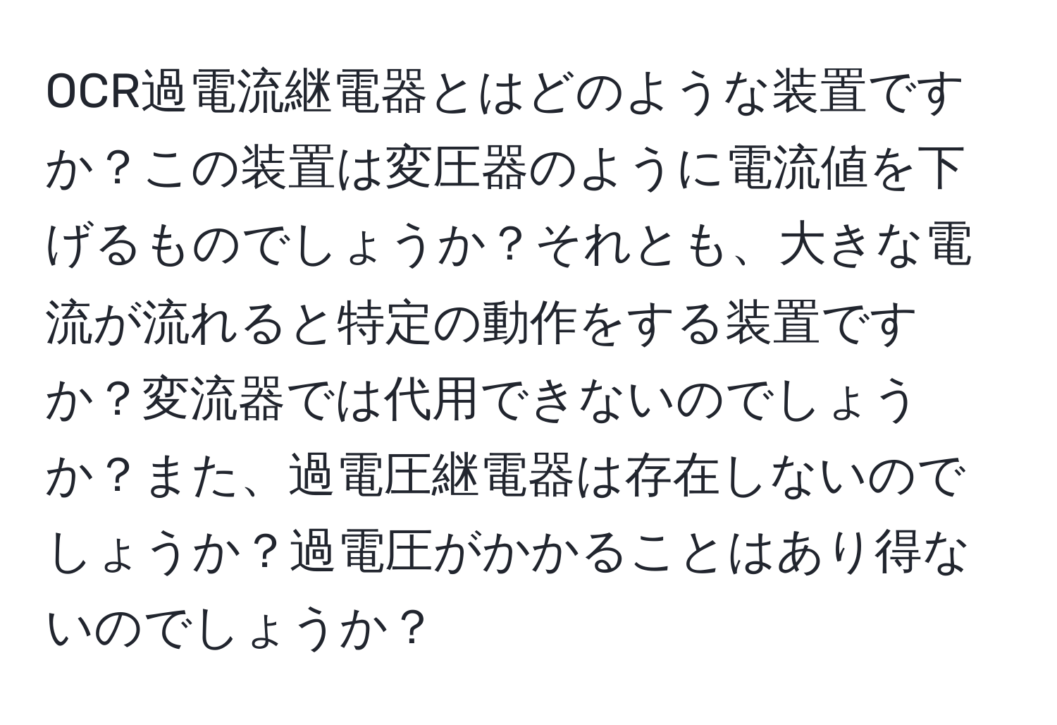 OCR過電流継電器とはどのような装置ですか？この装置は変圧器のように電流値を下げるものでしょうか？それとも、大きな電流が流れると特定の動作をする装置ですか？変流器では代用できないのでしょうか？また、過電圧継電器は存在しないのでしょうか？過電圧がかかることはあり得ないのでしょうか？