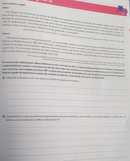 stond
Leia os textos a seguir.
Texto 1
Pelo disposto na Constituição, os poderes são divididos em Legialativo, Executivo e Judiciário. Ems veedade o peder é um s6, ocmendo
uma divisão de atribuições e funções do Estado. O mesmo necessita praticar atos para se mostrar grsenta na vida dos governados. Este
precisam de normas que regulamentem as suas vidas e de entes que as façam compra. Como meio de evitar o abuas de poder e trasia, a de
visão do "poder-função" é uma forma eficiente de exercê-o. A independência dos poderes, emtendida somo a impostbilidade de ingerência
arbitrária entre os poderes, torna o Estado funcional, garantíndo o seu equilíbrio.
Texto II
CRGANTZAÇÃO dos poderas, Caa Ceill (PR), (s.4-3, Dispeete) esx: anoecasaçio pe goto/Pagins/Opiestaçso-los Podless. Acsso eom: 25 ago. 1926
OO Plemário do Supremo Tribunal Federal (STF), por unanimidade, confármos o entendimento de que as medidas adotadas pelo Governo
Federal na Medida Provisória (MP) 926/2020 para o enfrentamento do novo cosonsvirus não afastam a competência concorsenta tem a
tomada de providências normativas e administrativas pelos estados, pelo Distriso Federal e pelos muncípios. A decisão foi tomada nesta
rélio na Ação Direta de Inconstitucionalidade (ADD) 6341)
quarta-teira (15), em sessão realizada por videoconferência, no referendo da medida camelar deferda em março pelo ministro Marco Au
STF rcomíbria compenência concorrente de estados, DF, maróriguos e Unita no combste à Comd-Lk Sugremo Tribara Pudrval (27), 34 abr 2006
Degonane em mpo|poraunti jai br satda mehistica Deiiae uph Casida n  M hana ' Aura ee 25 1o6 1720
Em uma sessão realizada por videoconferência no dia 15 de abril de 2020, o Supremo Tribunal Federal (STF) afirmou a autonomia e
a legitimidade de estados e municípios em decidir sobre regras de isolamento no combate à pandemia de covid-19. Essa decisão vi
sava contrariar uma medida provisória (MP) emitida pelo presidente da República, por melo da qual buscava concentrar no governo 
federal o poder de determinar as ações de combate à pandemia, contrarlando uma norma constibucional
a) Interprete a decisão do STF com base no conceito de separação de poderes.
_
_
_
_
_
b) Considerando a noção de autonomia administrativa dos entes federados, como estados e municípios, explique o conceito de com
petência concorrente para justificar a decisão do STF.
_
_
_
_
_
_